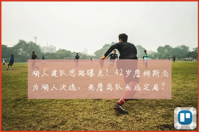 湖人建队思路曝光！42岁詹姆斯沦为湖人次选，老詹离队或成定局？_续约_里夫斯_1