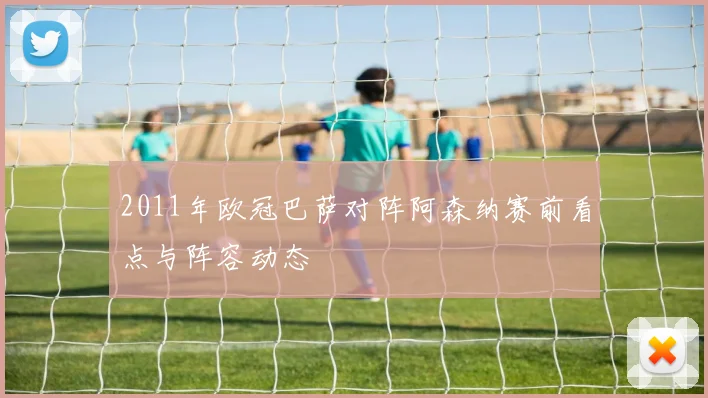 2011年欧冠巴萨对阵阿森纳赛前看点与阵容动态