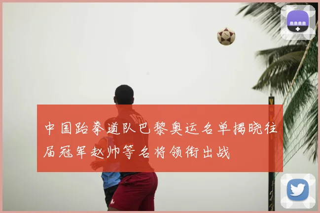 中国跆拳道队巴黎奥运名单揭晓往届冠军赵帅等名将领衔出战